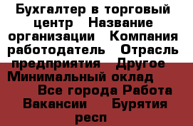 Бухгалтер в торговый центр › Название организации ­ Компания-работодатель › Отрасль предприятия ­ Другое › Минимальный оклад ­ 18 000 - Все города Работа » Вакансии   . Бурятия респ.